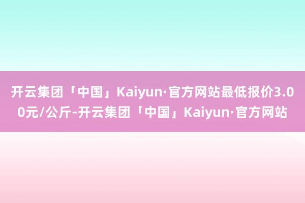 开云集团「中国」Kaiyun·官方网站最低报价3.00元/公斤-开云集团「中国」Kaiyun·官方网站