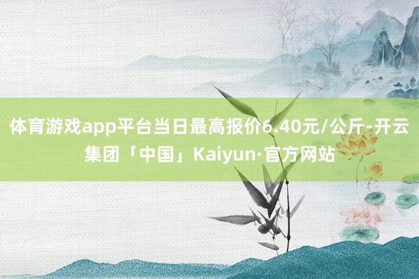 体育游戏app平台当日最高报价6.40元/公斤-开云集团「中国」Kaiyun·官方网站