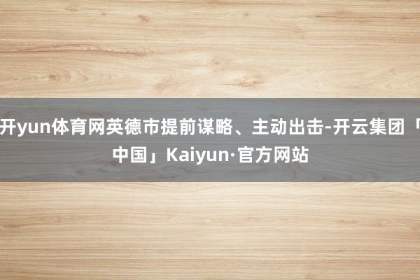 开yun体育网英德市提前谋略、主动出击-开云集团「中国」Kaiyun·官方网站
