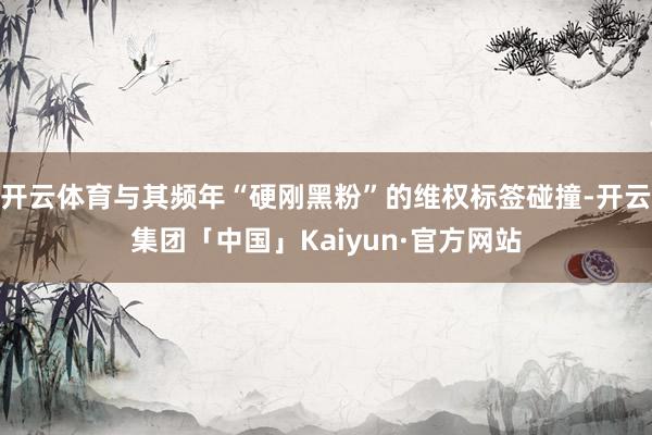 开云体育与其频年“硬刚黑粉”的维权标签碰撞-开云集团「中国」Kaiyun·官方网站