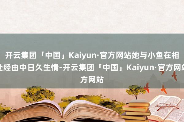 开云集团「中国」Kaiyun·官方网站她与小鱼在相处经由中日久生情-开云集团「中国」Kaiyun·官方网站