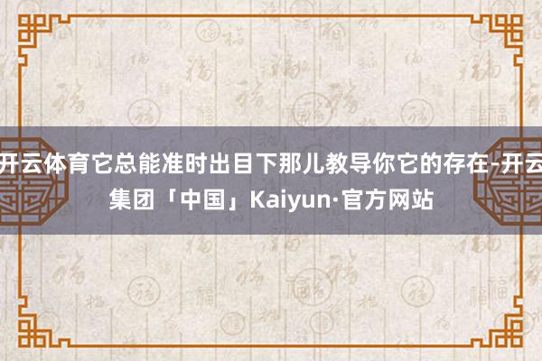 开云体育它总能准时出目下那儿教导你它的存在-开云集团「中国」Kaiyun·官方网站