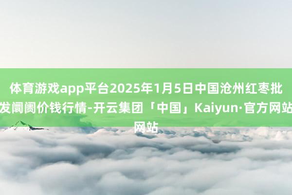 体育游戏app平台2025年1月5日中国沧州红枣批发阛阓价钱行情-开云集团「中国」Kaiyun·官方网站