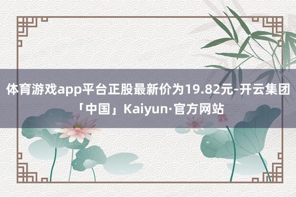 体育游戏app平台正股最新价为19.82元-开云集团「中国」Kaiyun·官方网站