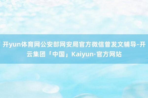 开yun体育网公安部网安局官方微信曾发文辅导-开云集团「中国」Kaiyun·官方网站