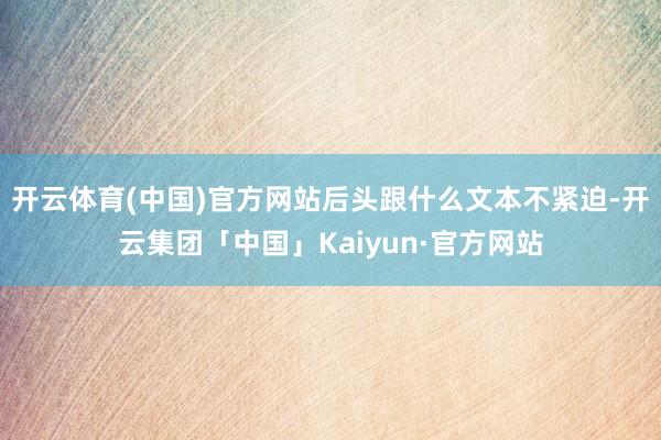 开云体育(中国)官方网站后头跟什么文本不紧迫-开云集团「中国」Kaiyun·官方网站