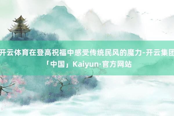 开云体育在登高祝福中感受传统民风的魔力-开云集团「中国」Kaiyun·官方网站