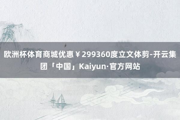 欧洲杯体育商城优惠￥299360度立文体剪-开云集团「中国」Kaiyun·官方网站