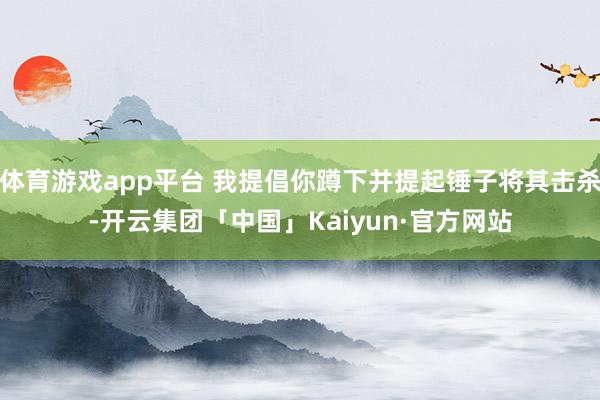 体育游戏app平台 我提倡你蹲下并提起锤子将其击杀-开云集团「中国」Kaiyun·官方网站