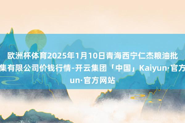 欧洲杯体育2025年1月10日青海西宁仁杰粮油批发市集有限公司价钱行情-开云集团「中国」Kaiyun·官方网站