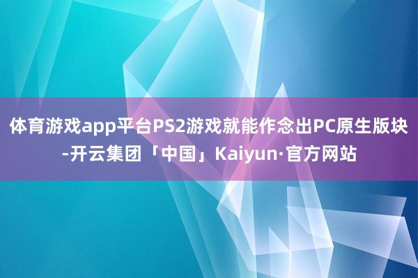 体育游戏app平台PS2游戏就能作念出PC原生版块-开云集团「中国」Kaiyun·官方网站