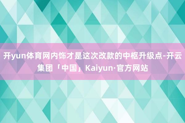 开yun体育网内饰才是这次改款的中枢升级点-开云集团「中国」Kaiyun·官方网站
