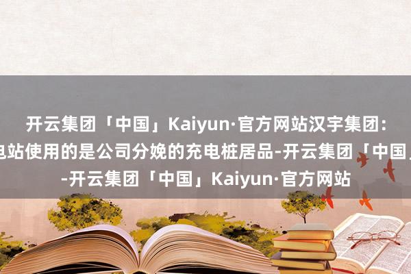 开云集团「中国」Kaiyun·官方网站汉宇集团：现在公司运营的充电站使用的是公司分娩的充电桩居品-开云集团「中国」Kaiyun·官方网站