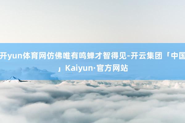 开yun体育网仿佛唯有鸣蝉才智得见-开云集团「中国」Kaiyun·官方网站
