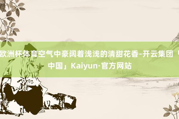 欧洲杯体育空气中豪阔着浅浅的清甜花香-开云集团「中国」Kaiyun·官方网站