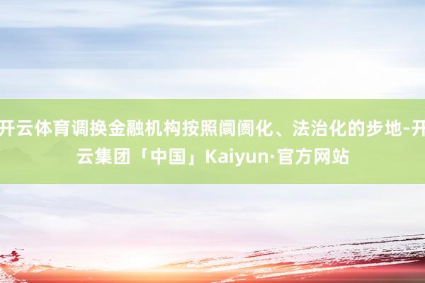 开云体育调换金融机构按照阛阓化、法治化的步地-开云集团「中国」Kaiyun·官方网站