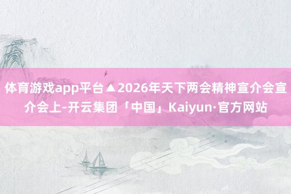 体育游戏app平台▲2026年天下两会精神宣介会宣介会上-开云集团「中国」Kaiyun·官方网站