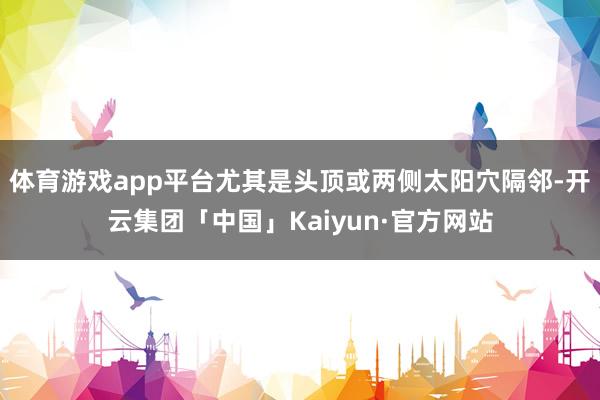 体育游戏app平台尤其是头顶或两侧太阳穴隔邻-开云集团「中国」Kaiyun·官方网站