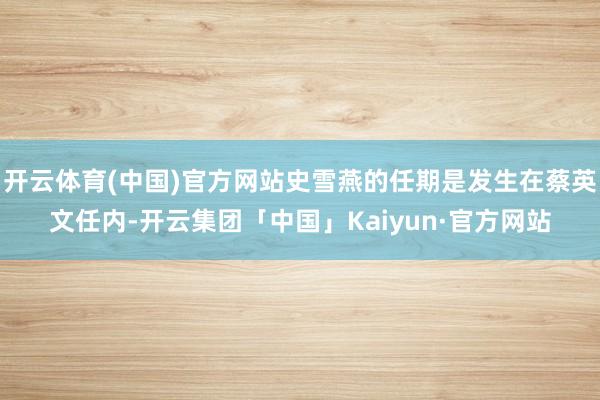 开云体育(中国)官方网站史雪燕的任期是发生在蔡英文任内-开云集团「中国」Kaiyun·官方网站